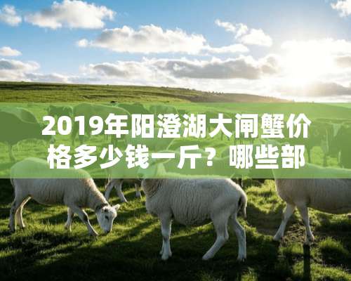 2019年阳澄湖大闸蟹价格多少钱一斤？哪些部位不能吃？