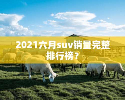 2021六月suv销量完整排行榜？