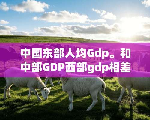 中国东部人均Gdp。和中部GDP西部gdp相差多少。