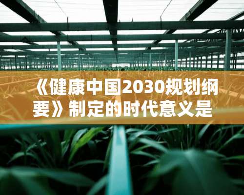 《健康中国2030规划纲要》制定的时代意义是什么