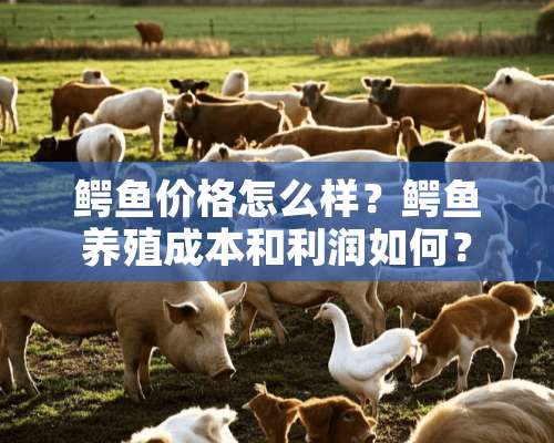 鳄鱼价格怎么样？鳄鱼养殖成本和利润如何？