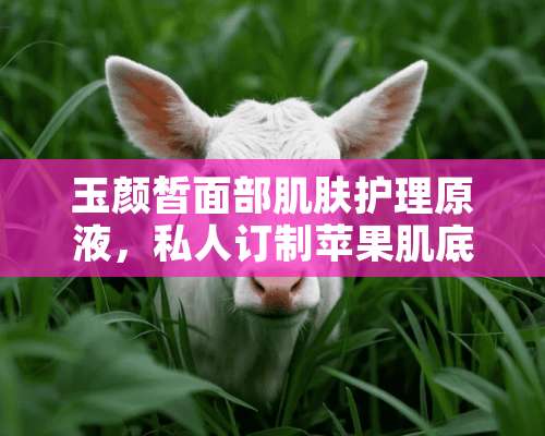 玉颜皙面部肌肤护理原液，私人订制苹果肌底液多少钱一盒？