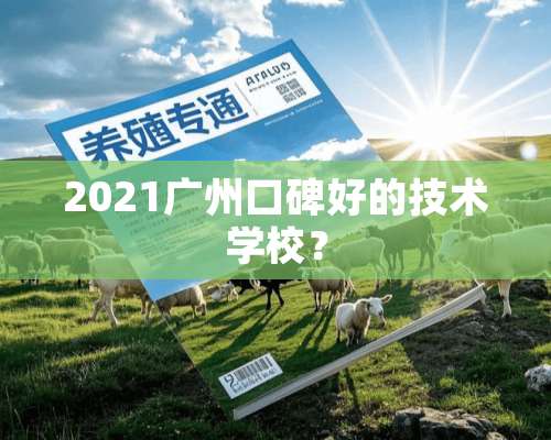 2021广州口碑好的技术学校？