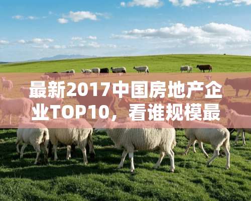 最新2017中国房地产企业TOP10，看谁规模最大，实力最强