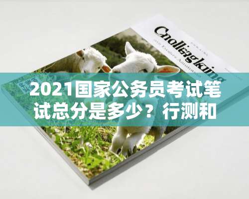 2021国家公务员考试笔试总分是多少？行测和申论各占多少分？