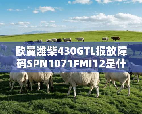 欧曼潍柴430GTL报故障码SPN1071FMI12是什么故障？