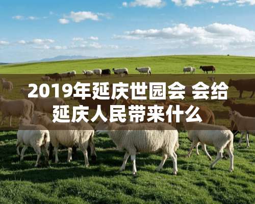 2019年延庆世园会 会给延庆人民带来什么