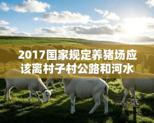 2017国家规定养猪场应该离村子村公路和河水应该多少米