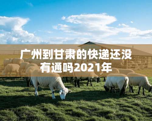 广州到甘肃的快递还没有通吗2021年