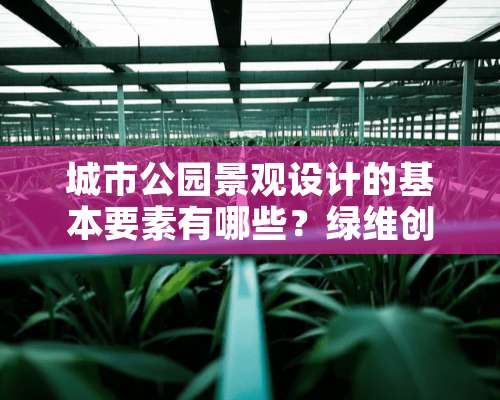 城市公园景观设计的基本要素有哪些？绿维创景有哪些研究？大神们帮帮忙