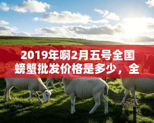 2019年啊2月五号全国螃蟹批发价格是多少，全国各地螃蟹市场。