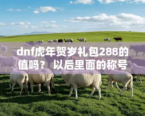 dnf虎年贺岁礼包288的值吗？ 以后里面的称号能卖多少游戏币？