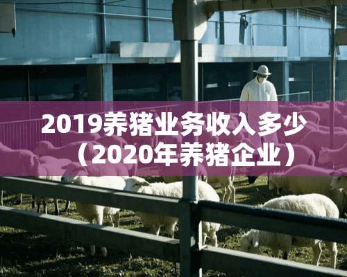 2019养猪业务收入多少（2020年养猪企业）