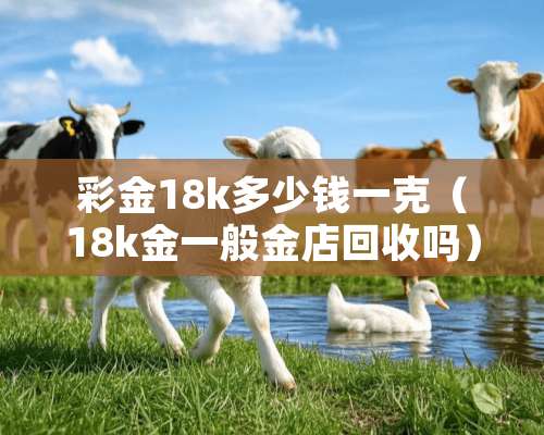 **18k多少钱一克（18k金一般金店回收吗）