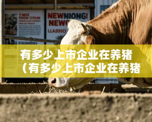 有多少上市企业在养猪（有多少上市企业在养猪企业上市）