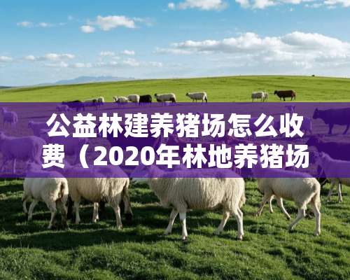 公益林建养猪场怎么收费（2020年林地养猪场怎么收费）