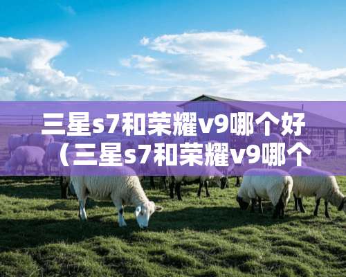 三星s7和荣耀v9哪个好（三星s7和荣耀v9哪个好）