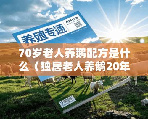 70岁老人养鹅配方是什么（独居老人养鹅20年并时常对话 背后原因让人感动）