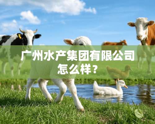 广州水产集团有限公司怎么样？