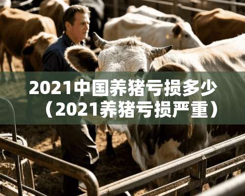 2021中国养猪亏损多少（2021养猪亏损严重）