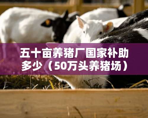 五十亩养猪厂国家补助多少（50万头养猪场）