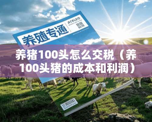 养猪100头怎么交税（养100头猪的成本和利润）