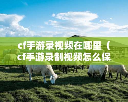 cf手游录视频在哪里（cf手游录制视频怎么保存到相册）