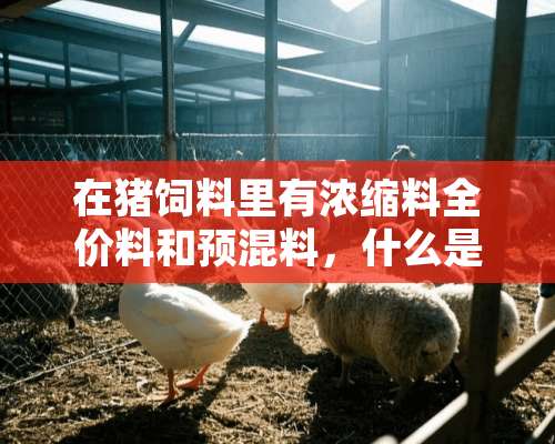 在猪饲料里有浓缩料全价料和预混料，什么是浓缩料、全价料、预混料？哪位知道给予详细的说明 谢谢！