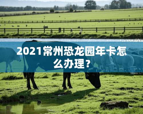 2021常州恐龙园年卡怎么办理？