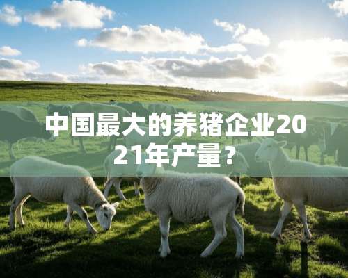 中国最大的养猪企业2021年产量？