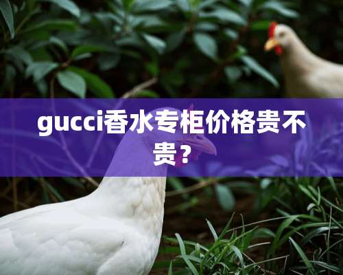 gucci香水专柜价格贵不贵？