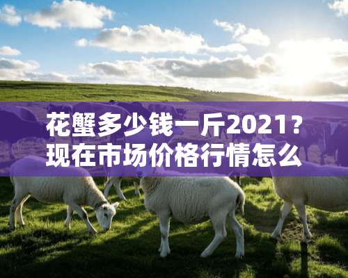 花蟹多少钱一斤2021？现在市场价格行情怎么样？