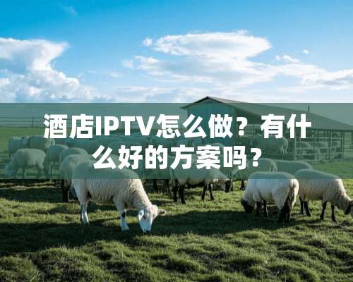 酒店IPTV怎么做？有什么好的方案吗？