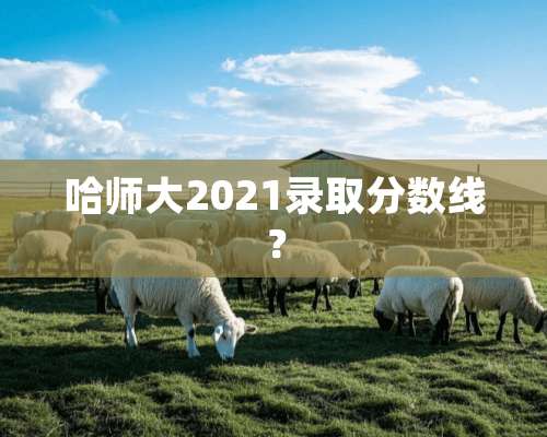 哈师大2021录取分数线？