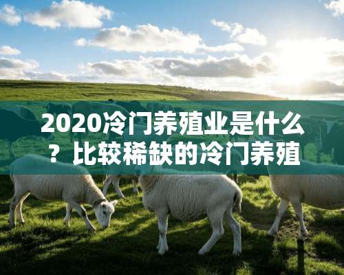 2020冷门养殖业是什么？比较稀缺的冷门养殖业有哪些？