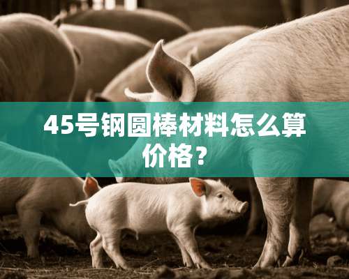 45号钢圆棒材料怎么算价格？