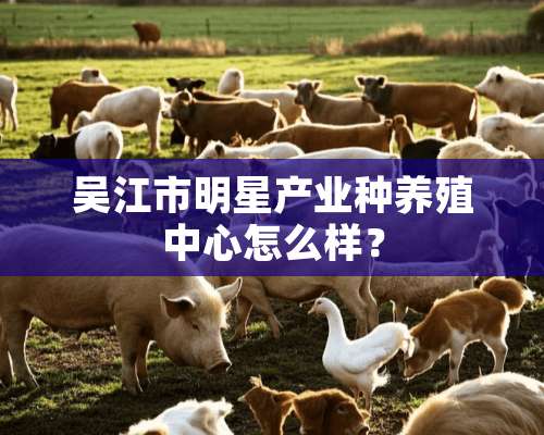 吴江市明星产业种养殖中心怎么样？