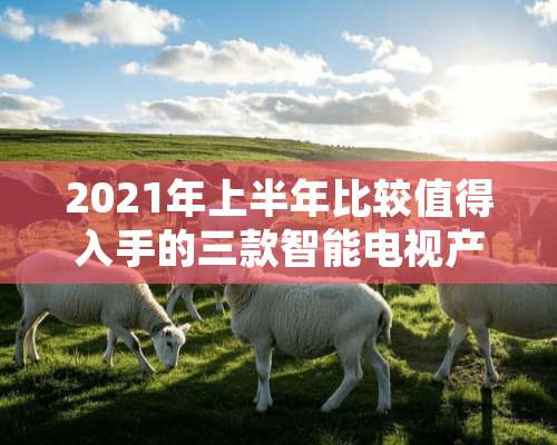 2021年上半年比较值得入手的三款智能电视产品？